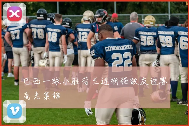 巴西一球小胜荷兰连斩强敌友谊赛高光集锦