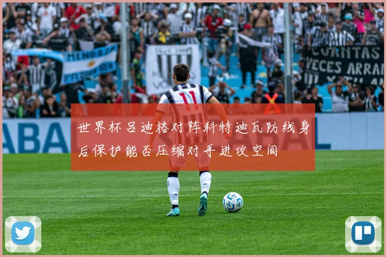 世界杯吕迪格对阵科特迪瓦防线身后保护能否压缩对手进攻空间