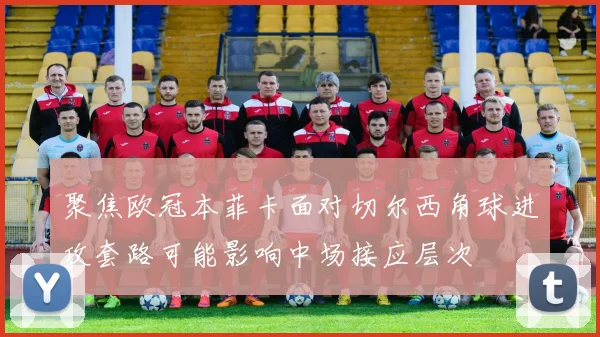 聚焦欧冠本菲卡面对切尔西角球进攻套路可能影响中场接应层次