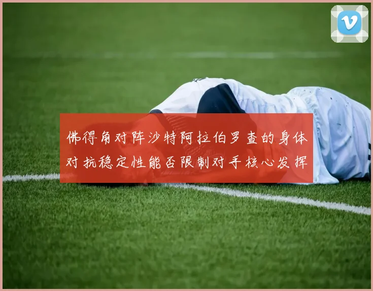 佛得角对阵沙特阿拉伯罗查的身体对抗稳定性能否限制对手核心发挥