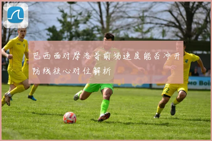 巴西面对摩洛哥前场速度能否冲开防线核心对位解析