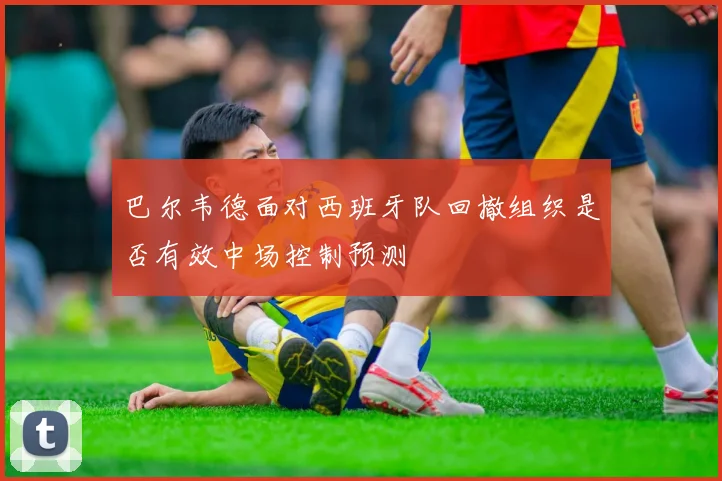 巴尔韦德面对西班牙队回撤组织是否有效中场控制预测