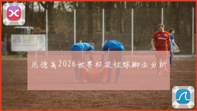 厄德高2026世界杯定位球脚法分析