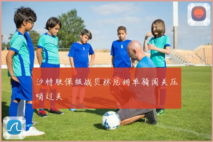 沙特联保级战贝林厄姆单骑闯关压哨过关