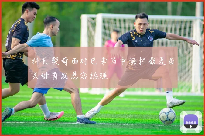 科瓦契奇面对巴拿马中场拦截是否关键首发悬念梳理
