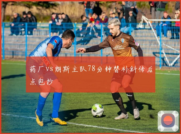 药厂vs朗斯主队78分钟替补斜传后点包抄