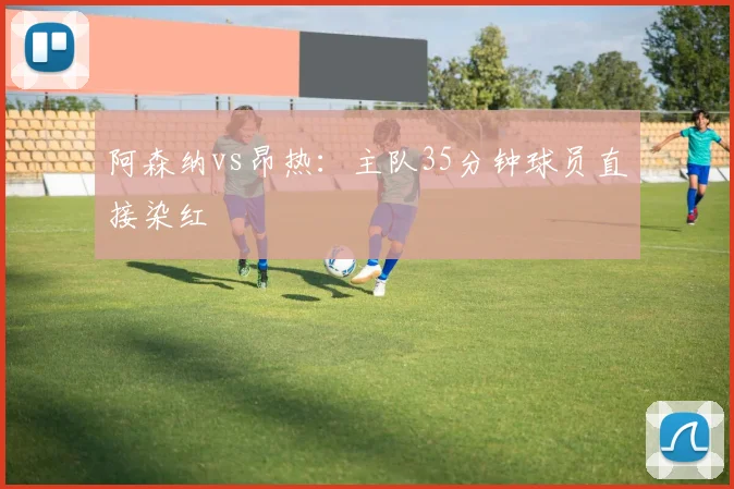 阿森纳vs昂热:主队35分钟球员直接染红