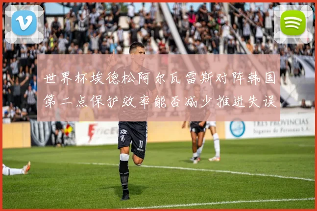 世界杯埃德松阿尔瓦雷斯对阵韩国第二点保护效率能否减少推进失误