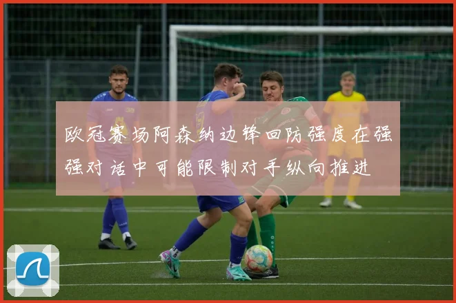 欧冠赛场阿森纳边锋回防强度在强强对话中可能限制对手纵向推进