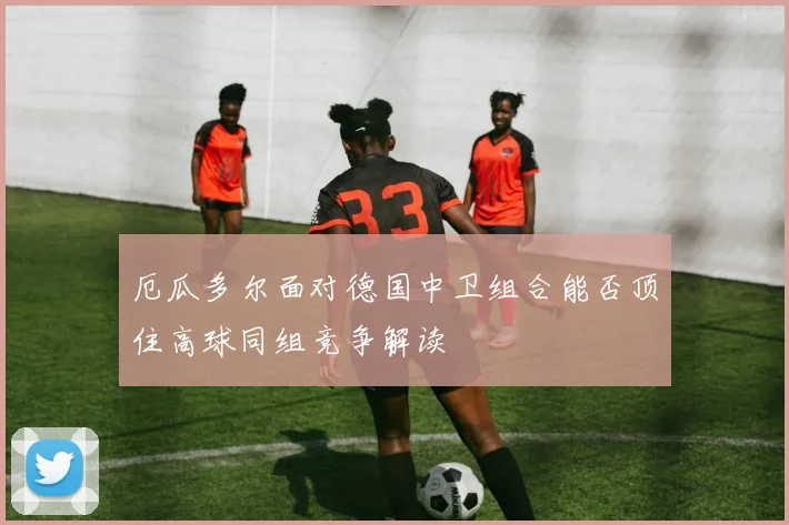 厄瓜多尔面对德国中卫组合能否顶住高球同组竞争解读