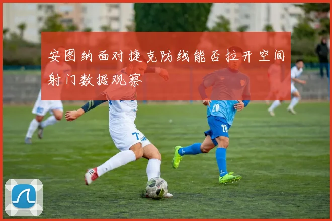 安图纳面对捷克防线能否拉开空间射门数据观察