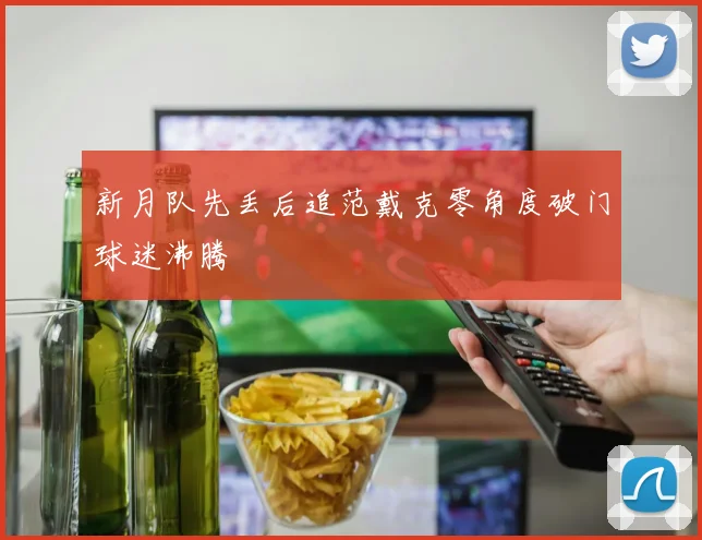 新月队先丢后追范戴克零角度破门球迷沸腾