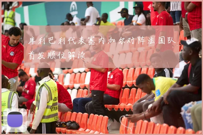 库利巴利代表塞内加尔对阵法国队首发顺位解读