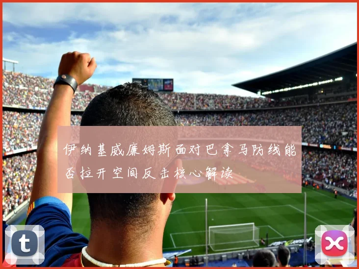 伊纳基威廉姆斯面对巴拿马防线能否拉开空间反击核心解读