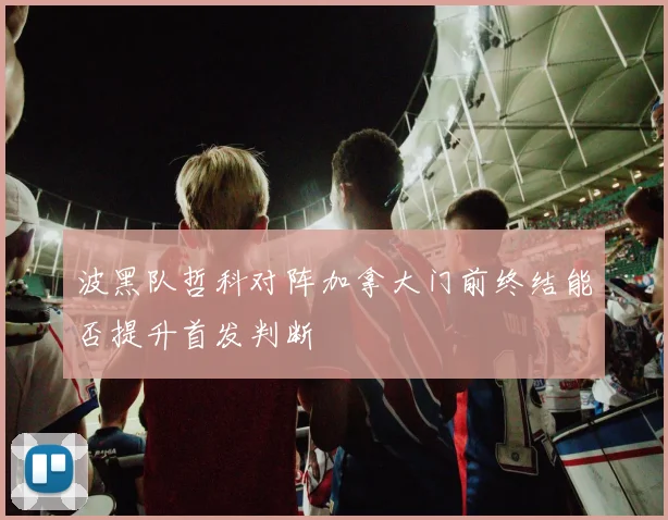 波黑队哲科对阵加拿大门前终结能否提升首发判断