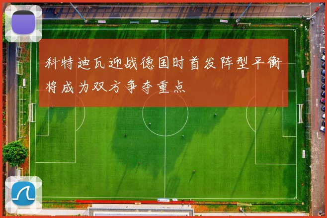 科特迪瓦迎战德国时首发阵型平衡将成为双方争夺重点
