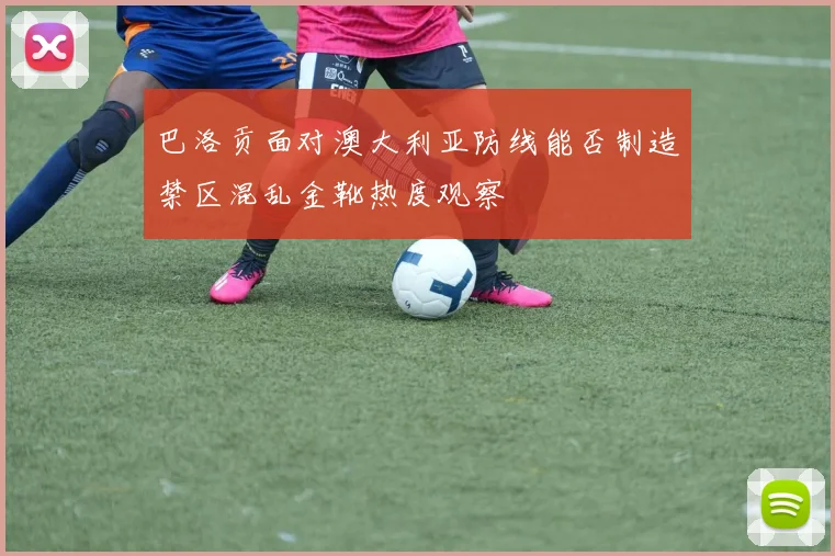 巴洛贡面对澳大利亚防线能否制造禁区混乱金靴热度观察