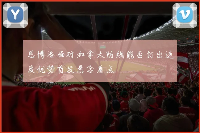 恩博洛面对加拿大防线能否打出速度优势首发悬念看点