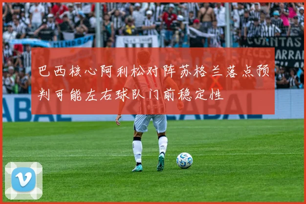 巴西核心阿利松对阵苏格兰落点预判可能左右球队门前稳定性