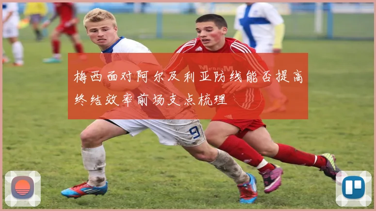 梅西面对阿尔及利亚防线能否提高终结效率前场支点梳理