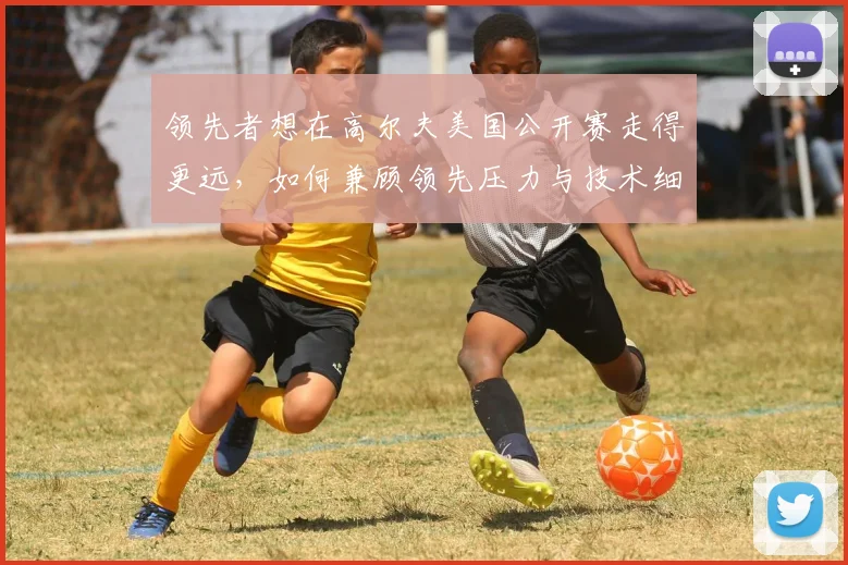 领先者想在高尔夫美国公开赛走得更远，如何兼顾领先压力与技术细节