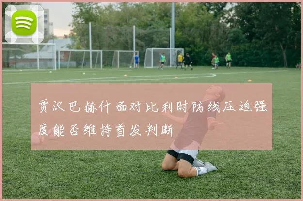 贾汉巴赫什面对比利时防线压迫强度能否维持首发判断