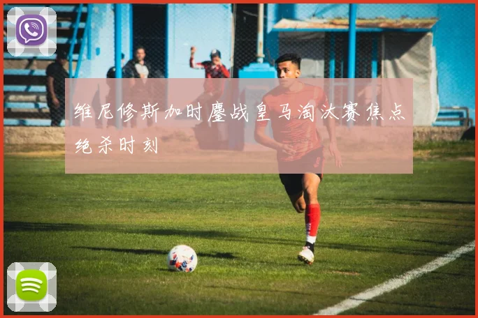 维尼修斯加时鏖战皇马淘汰赛焦点绝杀时刻