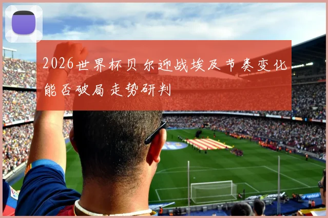 2026世界杯贝尔迎战埃及节奏变化能否破局走势研判