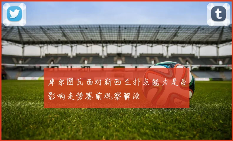库尔图瓦面对新西兰扑点能力是否影响走势赛前观察解读