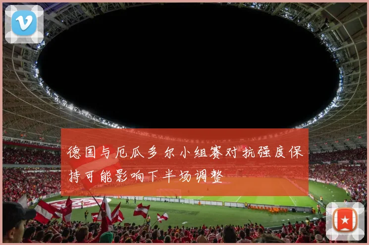 德国与厄瓜多尔小组赛对抗强度保持可能影响下半场调整