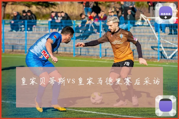 皇家贝蒂斯vs皇家马德里赛后采访