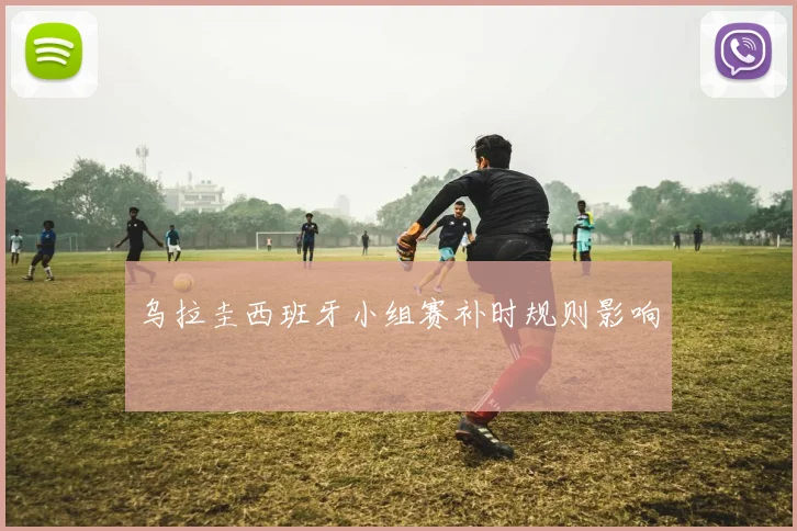 乌拉圭西班牙小组赛补时规则影响