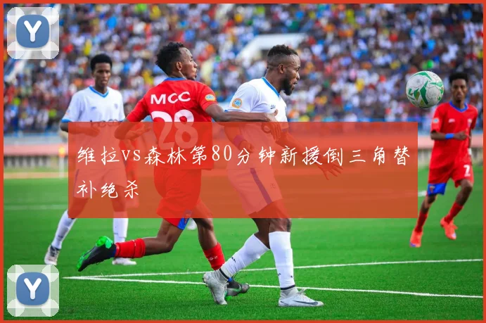 维拉vs森林第80分钟新援倒三角替补绝杀