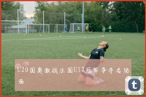 U20国奥激战法国U17冠军争夺名场面