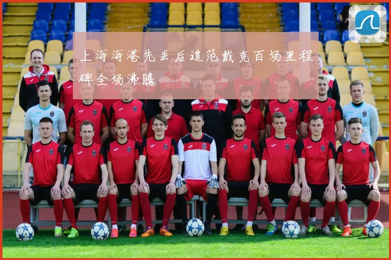 上海海港先丢后追范戴克百场里程碑全场沸腾