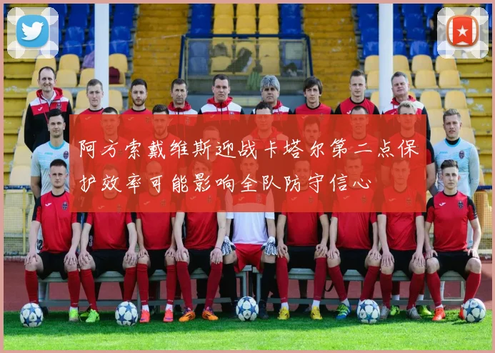 阿方索戴维斯迎战卡塔尔第二点保护效率可能影响全队防守信心