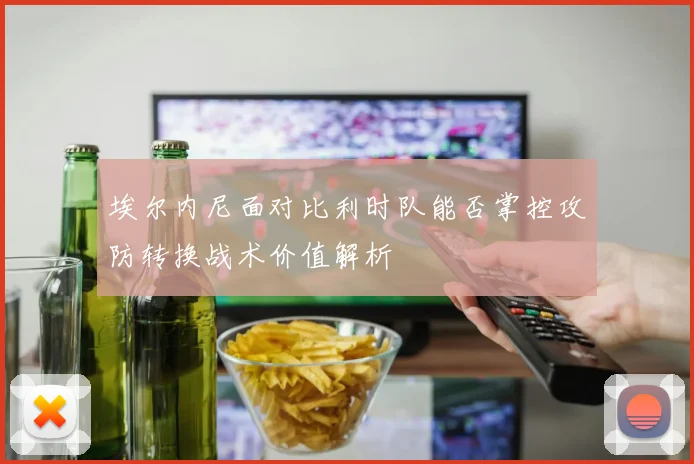 埃尔内尼面对比利时队能否掌控攻防转换战术价值解析