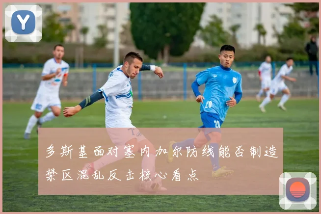 多斯基面对塞内加尔防线能否制造禁区混乱反击核心看点