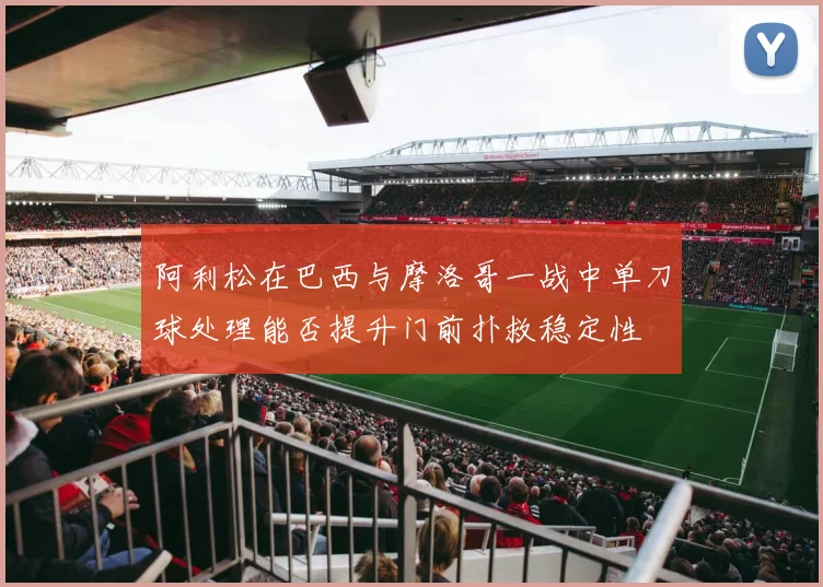 阿利松在巴西与摩洛哥一战中单刀球处理能否提升门前扑救稳定性