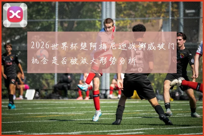 2026世界杯楚阿梅尼迎战挪威破门机会是否被放大形势分析