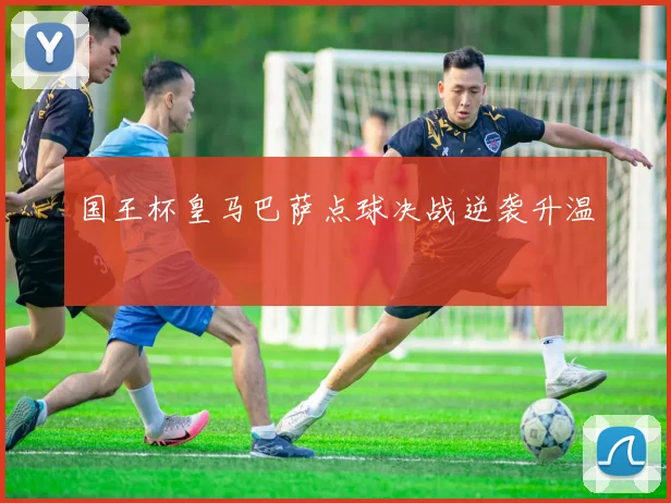 国王杯皇马巴萨点球决战逆袭升温
